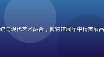 久久热文化专题展示传统与现代艺术融合，博物馆展厅中精美展品在柔和灯光下熠熠生辉